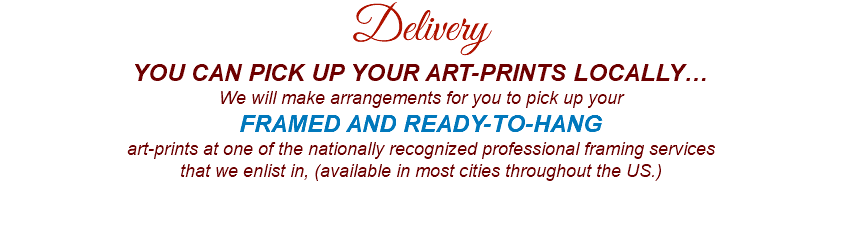 Delivery YOU CAN PICK UP YOUR ART-PRINTS LOCALLY… We will make arrangements for you to pick up your FRAMED AND READY-TO-HANG art-prints at one of the nationally recognized professional framing services that we enlist in, (available in most cities throughout the US.) 