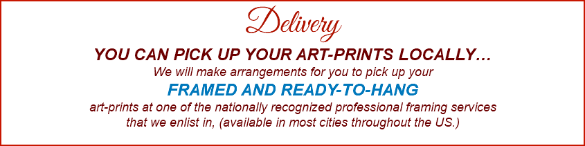  Delivery YOU CAN PICK UP YOUR ART-PRINTS LOCALLY… We will make arrangements for you to pick up your FRAMED AND READY-TO-HANG art-prints at one of the nationally recognized professional framing services that we enlist in, (available in most cities throughout the US.) 